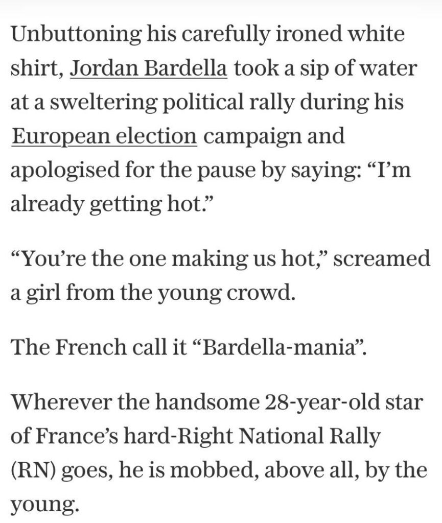 text: Unbuttoning his carefully ironed white
shirt, Jordan Bardella took a sip of water
at a sweltering political rally during his
European election campaign and
apologised for the pause by saying: "Tm
already getting hot."
"You're the one making us hot," screamed
a girl from the young crowd
The French call it "Bardella-mania".
Wherever the handsome 28-year-old star
of France's hard-Right National Rally
(RN) goes, he is mobbed, above all, by the
young.
